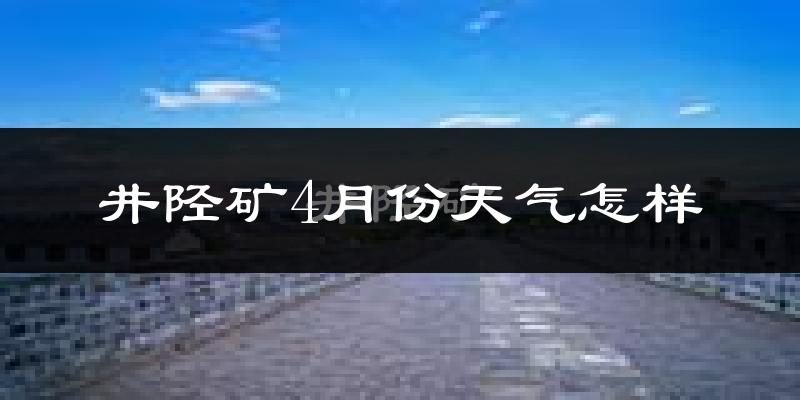 井陉矿4月份天气怎样?井陉矿四月冷不冷?