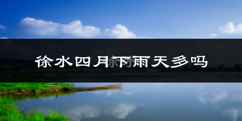 徐水四月下雨天多吗?徐水4月份降雨量多少?