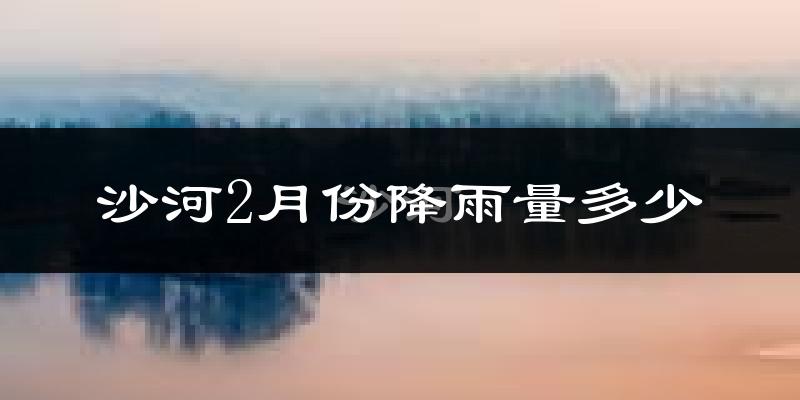 沙河2月份降雨量多少?沙河二月下雨多吗?